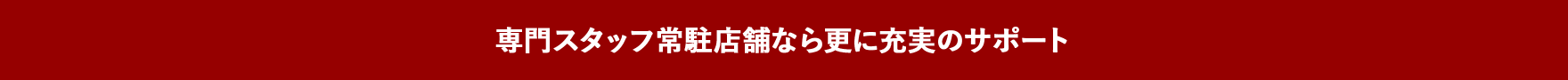 専門スタッフ常駐店舗なら更に充実のサポート
